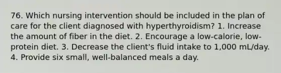 76. Which nursing intervention should be included in the plan of care for the client diagnosed with hyperthyroidism? 1. Increase the amount of fiber in the diet. 2. Encourage a low-calorie, low-protein diet. 3. Decrease the client's fluid intake to 1,000 mL/day. 4. Provide six small, well-balanced meals a day.