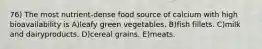 76) The most nutrient-dense food source of calcium with high bioavailability is A)leafy green vegetables. B)fish fillets. C)milk and dairyproducts. D)cereal grains. E)meats.