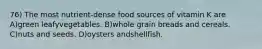 76) The most nutrient-dense food sources of vitamin K are A)green leafyvegetables. B)whole grain breads and cereals. C)nuts and seeds. D)oysters andshellfish.