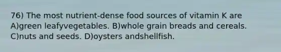 76) The most nutrient-dense food sources of vitamin K are A)green leafyvegetables. B)whole grain breads and cereals. C)nuts and seeds. D)oysters andshellfish.