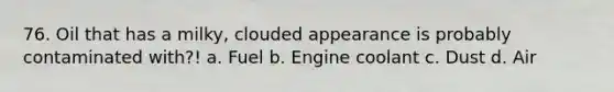 76. Oil that has a milky, clouded appearance is probably contaminated with?! a. Fuel b. Engine coolant c. Dust d. Air