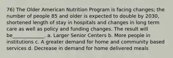 76) The Older American Nutrition Program is facing changes; the number of people 85 and older is expected to double by 2030, shortened length of stay in hospitals and changes in long term care as well as policy and funding changes. The result will be_____________. a. Larger Senior Centers b. More people in institutions c. A greater demand for home and community based services d. Decrease in demand for home delivered meals