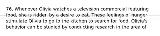 76. Whenever Olivia watches a television commercial featuring food, she is ridden by a desire to eat. These feelings of hunger stimulate Olivia to go to the kitchen to search for food. Olivia's behavior can be studied by conducting research in the area of