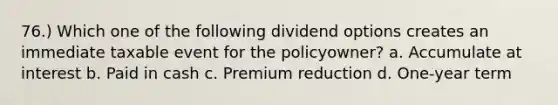 76.) Which one of the following dividend options creates an immediate taxable event for the policyowner? a. Accumulate at interest b. Paid in cash c. Premium reduction d. One-year term