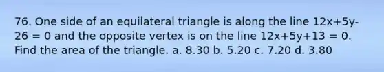 76. One side of an equilateral triangle is along the line 12x+5y-26 = 0 and the opposite vertex is on the line 12x+5y+13 = 0. Find the area of the triangle. a. 8.30 b. 5.20 c. 7.20 d. 3.80