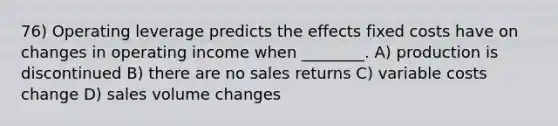 76) Operating leverage predicts the effects fixed costs have on changes in operating income when ________. A) production is discontinued B) there are no sales returns C) variable costs change D) sales volume changes