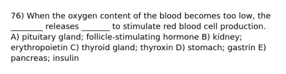 76) When the oxygen content of the blood becomes too low, the ________ releases _______ to stimulate red blood cell production. A) pituitary gland; follicle-stimulating hormone B) kidney; erythropoietin C) thyroid gland; thyroxin D) stomach; gastrin E) pancreas; insulin