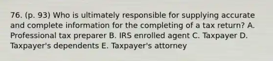 76. (p. 93) Who is ultimately responsible for supplying accurate and complete information for the completing of a tax return? A. Professional tax preparer B. IRS enrolled agent C. Taxpayer D. Taxpayer's dependents E. Taxpayer's attorney