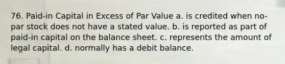 76. Paid-in Capital in Excess of Par Value a. is credited when no-par stock does not have a stated value. b. is reported as part of paid-in capital on the balance sheet. c. represents the amount of legal capital. d. normally has a debit balance.