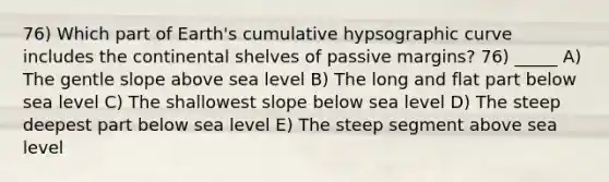 76) Which part of Earth's cumulative hypsographic curve includes the continental shelves of passive margins? 76) _____ A) The gentle slope above sea level B) The long and flat part below sea level C) The shallowest slope below sea level D) The steep deepest part below sea level E) The steep segment above sea level