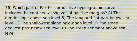 76) Which part of Earth's cumulative hypsographic curve includes the continental shelves of passive margins? A) The gentle slope above sea level B) The long and flat part below sea level C) The shallowest slope below sea level D) The steep deepest part below sea level E) The steep segment above sea level