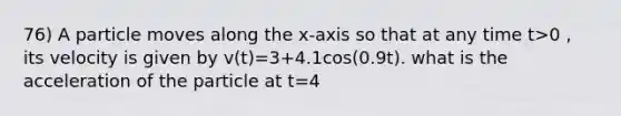 76) A particle moves along the x-axis so that at any time t>0 , its velocity is given by v(t)=3+4.1cos(0.9t). what is the acceleration of the particle at t=4