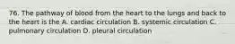 76. The pathway of blood from the heart to the lungs and back to the heart is the A. cardiac circulation B. systemic circulation C. pulmonary circulation D. pleural circulation