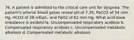 76. A patient is admitted to the critical care unit for dyspnea. The patient's arterial blood gases reveal pH of 7.35, PaCO2 of 54 mm Hg, HCO3 of 28 mEq/L, and PaO2 of 62 mm Hg. What acid-base imbalance is evident?a. Uncompensated respiratory acidosis b. Compensated respiratory acidosis c. Uncompensated metabolic alkalosis d. Compensated metabolic alkalosis