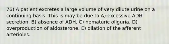 76) A patient excretes a large volume of very dilute urine on a continuing basis. This is may be due to A) excessive ADH secretion. B) absence of ADH. C) hematuric oliguria. D) overproduction of aldosterone. E) dilation of the afferent arterioles.