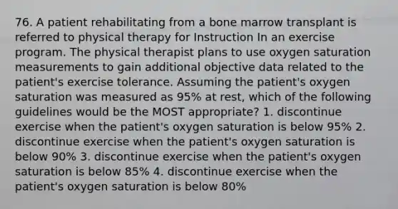 76. A patient rehabilitating from a bone marrow transplant is referred to physical therapy for Instruction In an exercise program. The physical therapist plans to use oxygen saturation measurements to gain additional objective data related to the patient's exercise tolerance. Assuming the patient's oxygen saturation was measured as 95% at rest, which of the following guidelines would be the MOST appropriate? 1. discontinue exercise when the patient's oxygen saturation is below 95% 2. discontinue exercise when the patient's oxygen saturation is below 90% 3. discontinue exercise when the patient's oxygen saturation is below 85% 4. discontinue exercise when the patient's oxygen saturation is below 80%