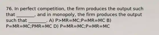 76. In perfect competition, the firm produces the output such that ________, and in monopoly, the firm produces the output such that ________. A) P>MR=MC;P=MR=MC B) P=MR=MC;P MR=MC D) P=MR=MC;P=MR=MC