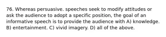 76. Whereas persuasive. speeches seek to modify attitudes or ask the audience to adopt a specific position, the goal of an informative speech is to provide the audience with A) knowledge. B) entertainment. C) vivid imagery. D) all of the above.