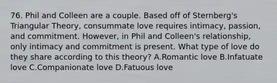 76. Phil and Colleen are a couple. Based off of Sternberg's Triangular Theory, consummate love requires intimacy, passion, and commitment. However, in Phil and Colleen's relationship, only intimacy and commitment is present. What type of love do they share according to this theory? A.Romantic love B.Infatuate love C.Companionate love D.Fatuous love