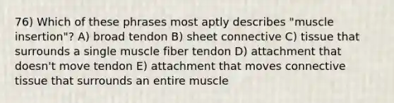 76) Which of these phrases most aptly describes "muscle insertion"? A) broad tendon B) sheet connective C) tissue that surrounds a single muscle fiber tendon D) attachment that doesn't move tendon E) attachment that moves connective tissue that surrounds an entire muscle