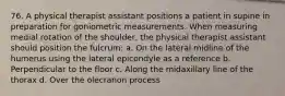 76. A physical therapist assistant positions a patient in supine in preparation for goniometric measurements. When measuring medial rotation of the shoulder, the physical therapist assistant should position the fulcrum: a. On the lateral midline of the humerus using the lateral epicondyle as a reference b. Perpendicular to the floor c. Along the midaxillary line of the thorax d. Over the olecranon process