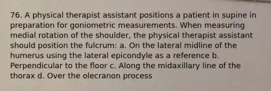 76. A physical therapist assistant positions a patient in supine in preparation for goniometric measurements. When measuring medial rotation of the shoulder, the physical therapist assistant should position the fulcrum: a. On the lateral midline of the humerus using the lateral epicondyle as a reference b. Perpendicular to the floor c. Along the midaxillary line of the thorax d. Over the olecranon process