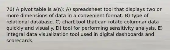 76) A pivot table is a(n): A) spreadsheet tool that displays two or more dimensions of data in a convenient format. B) type of relational database. C) chart tool that can rotate columnar data quickly and visually. D) tool for performing sensitivity analysis. E) integral data visualization tool used in digital dashboards and scorecards.