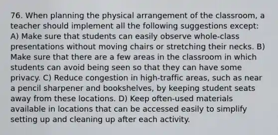 76. When planning the physical arrangement of the classroom, a teacher should implement all the following suggestions except: A) Make sure that students can easily observe whole-class presentations without moving chairs or stretching their necks. B) Make sure that there are a few areas in the classroom in which students can avoid being seen so that they can have some privacy. C) Reduce congestion in high-traffic areas, such as near a pencil sharpener and bookshelves, by keeping student seats away from these locations. D) Keep often-used materials available in locations that can be accessed easily to simplify setting up and cleaning up after each activity.