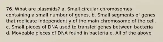 76. What are plasmids? a. Small circular chromosomes containing a small number of genes. b. Small segments of genes that replicate independently of the main chromosome of the cell. c. Small pieces of DNA used to transfer genes between bacteria d. Moveable pieces of DNA found in bacteria e. All of the above