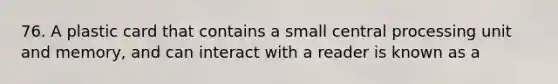 76. A plastic card that contains a small central processing unit and memory, and can interact with a reader is known as a