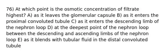 76) At which point is the osmotic concentration of filtrate highest? A) as it leaves the glomerular capsule B) as it enters the proximal convoluted tubule C) as it enters the descending limb of the nephron loop D) at the deepest point of the nephron loop between the descending and ascending limbs of the nephron loop E) as it blends with tubular fluid in the distal convoluted tubule