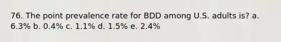 76. The point prevalence rate for BDD among U.S. adults is? a. 6.3% b. 0.4% c. 1.1% d. 1.5% e. 2.4%