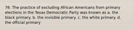 76. The practice of excluding African Americans from primary elections in the Texas Democratic Party was known as a. the black primary. b. the invisible primary. c. the white primary. d. the official primary