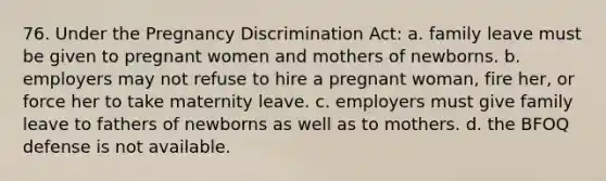 76. Under the Pregnancy Discrimination Act: a. family leave must be given to pregnant women and mothers of newborns. b. employers may not refuse to hire a pregnant woman, fire her, or force her to take maternity leave. c. employers must give family leave to fathers of newborns as well as to mothers. d. the BFOQ defense is not available.