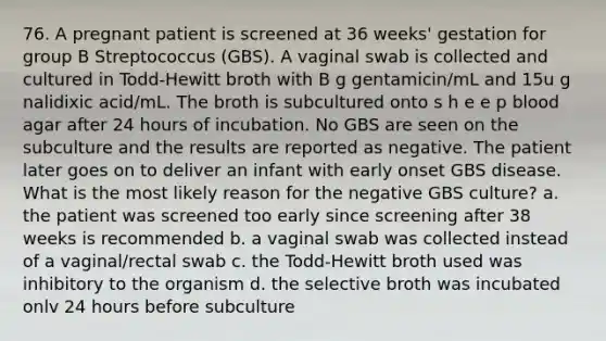 76. A pregnant patient is screened at 36 weeks' gestation for group B Streptococcus (GBS). A vaginal swab is collected and cultured in Todd-Hewitt broth with B g gentamicin/mL and 15u g nalidixic acid/mL. The broth is subcultured onto s h e e p blood agar after 24 hours of incubation. No GBS are seen on the subculture and the results are reported as negative. The patient later goes on to deliver an infant with early onset GBS disease. What is the most likely reason for the negative GBS culture? a. the patient was screened too early since screening after 38 weeks is recommended b. a vaginal swab was collected instead of a vaginal/rectal swab c. the Todd-Hewitt broth used was inhibitory to the organism d. the selective broth was incubated onlv 24 hours before subculture