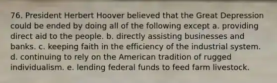 76. President Herbert Hoover believed that the Great Depression could be ended by doing all of the following except a. providing direct aid to the people. b. directly assisting businesses and banks. c. keeping faith in the efficiency of the industrial system. d. continuing to rely on the American tradition of rugged individualism. e. lending federal funds to feed farm livestock.