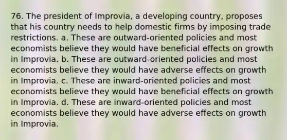 76. The president of Improvia, a developing country, proposes that his country needs to help domestic firms by imposing trade restrictions. a. These are outward-oriented policies and most economists believe they would have beneficial effects on growth in Improvia. b. These are outward-oriented policies and most economists believe they would have adverse effects on growth in Improvia. c. These are inward-oriented policies and most economists believe they would have beneficial effects on growth in Improvia. d. These are inward-oriented policies and most economists believe they would have adverse effects on growth in Improvia.