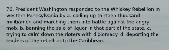 76. President Washington responded to the Whiskey Rebellion in western Pennsylvania by a. calling up thirteen thousand militiamen and marching them into battle against the angry mob. b. banning the sale of liquor in that part of the state. c. trying to calm down the rioters with diplomacy. d. deporting the leaders of the rebellion to the Caribbean.