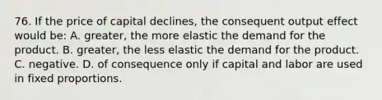 76. If the price of capital declines, the consequent output effect would be: A. greater, the more elastic the demand for the product. B. greater, the less elastic the demand for the product. C. negative. D. of consequence only if capital and labor are used in fixed proportions.