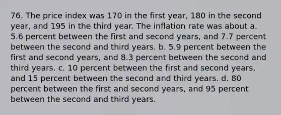 76. The price index was 170 in the first year, 180 in the second year, and 195 in the third year. The inflation rate was about a. 5.6 percent between the first and second years, and 7.7 percent between the second and third years. b. 5.9 percent between the first and second years, and 8.3 percent between the second and third years. c. 10 percent between the first and second years, and 15 percent between the second and third years. d. 80 percent between the first and second years, and 95 percent between the second and third years.