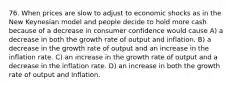 76. When prices are slow to adjust to economic shocks as in the New Keynesian model and people decide to hold more cash because of a decrease in consumer confidence would cause A) a decrease in both the growth rate of output and inflation. B) a decrease in the growth rate of output and an increase in the inflation rate. C) an increase in the growth rate of output and a decrease in the inflation rate. D) an increase in both the growth rate of output and inflation.