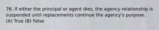 76. If either the principal or agent dies, the agency relationship is suspended until replacements continue the agency's purpose. (A) True (B) False