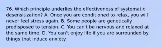 76. Which principle underlies the effectiveness of systematic desensitization? A. Once you are conditioned to relax, you will never feel stress again. B. Some people are genetically predisposed to tension. C. You can't be nervous and relaxed at the same time. D. You can't enjoy life if you are surrounded by things that induce anxiety.