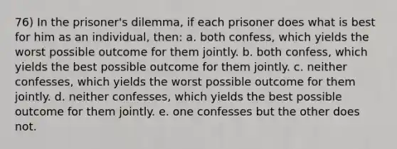 76) In the prisoner's dilemma, if each prisoner does what is best for him as an individual, then: a. both confess, which yields the worst possible outcome for them jointly. b. both confess, which yields the best possible outcome for them jointly. c. neither confesses, which yields the worst possible outcome for them jointly. d. neither confesses, which yields the best possible outcome for them jointly. e. one confesses but the other does not.