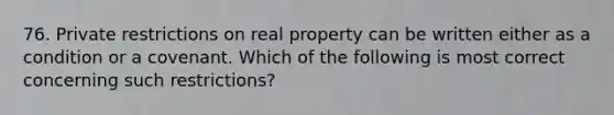 76. Private restrictions on real property can be written either as a condition or a covenant. Which of the following is most correct concerning such restrictions?