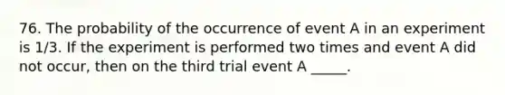 76. The probability of the occurrence of event A in an experiment is 1/3. If the experiment is performed two times and event A did not occur, then on the third trial event A _____.