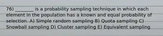 76) ________ is a probability sampling technique in which each element in the population has a known and equal probability of selection. A) Simple random sampling B) Quota sampling C) Snowball sampling D) Cluster sampling E) Equivalent sampling