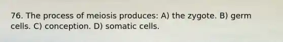 76. The process of meiosis produces: A) the zygote. B) germ cells. C) conception. D) somatic cells.