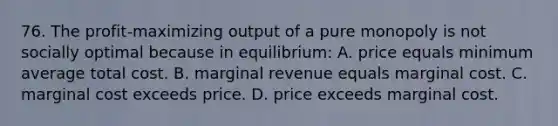 76. The profit-maximizing output of a pure monopoly is not socially optimal because in equilibrium: A. price equals minimum average total cost. B. marginal revenue equals marginal cost. C. marginal cost exceeds price. D. price exceeds marginal cost.