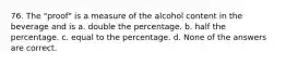 76. The "proof" is a measure of the alcohol content in the beverage and is a. double the percentage. b. half the percentage. c. equal to the percentage. d. None of the answers are correct.